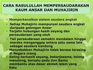 CARA RASULULLAH MEMPERSAUDARAKAN
KAUM ANSAR DAN MUHAJIRIN
• Memperkenalkan sistem saudara angkat
• Setiap Muhajirin mempunyai saudara angkat
daripada golongan Ansar
• Terjalin hubungan kasih sayang dan
persaudaraan yang utuh
• Tali persaudaraan semakin mendalam hingga
mereka menganggap antara satu sama lain
sebagai saudara kandung
• Menyebabkan Muhajirin tidak berasa terasing
di Negara orang
• Saling berkasih sayang, bekerjasama, tolong
menolong, bersatu padu dan Bantu
membantu atas dasar akidah islam yang
Satu
 