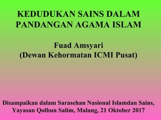 KEDUDUKAN SAINS DALAM
PANDANGAN AGAMA ISLAM
Fuad Amsyari
(Dewan Kehormatan ICMI Pusat)
Disampaikan dalam Sarasehan Nasional Islamdan Sains,
Yayasan Qolbun Salim, Malang, 21 Oktober 2017
 