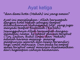 Ayat ketiga
“dan demi kota (Mekah) ini yang aman”
Ayat ini menjelaskan : Allah bersumpah
dengan kota Mekah sebagai tempat
dilahirkannya Muhammad SAW, yang juga
menjadi tempat Baitullah (Ka’bah).
Sesungguhnya Allah bersumpah dengan
memakai nama ke empat macam tersebut
(Tin, Zaitun, Bukit Sinai, dan Mekah)
adalah karena masing- masing
mempunyai sejarah dan kesan tersendiri
bagi umat manusia. Dan pada ke empat
masa tersebut umat manusia diselamatkan
dari kegelapan cahaya keimanan.
 