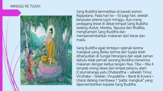 MINGGU KE TUJUH
Sang Buddha bermeditasi di bawah pohon
Rajayatana. Pada hari ke – 50 pagi hari, setelah
berpuasa selama tujuh minggu, dua orang
pedagang lewat di dekat tempat Sang Buddha
sedang duduk. Mereka, Tapussa dan Bhallika,
menghampiri Sang Buddha dan
mempersembahkan makanan dari beras dan
madu.
Sang Buddha agak tertegun sejenak karena
mangkuk yang Beliau terima dari Sujata telah
dihanyutkan di Sungai Neranjara dan sejak zaman
dahulu tidak pernah seorang Buddha menerima
makanan dengan kedua tangan-Nya. Tiba – tiba 4
(empat) orang dewa dari empat penjuru alam
(Catumaharaja yaitu Dhatarattha – sebelah Timur,
Virulhaka – Selatan, Virupakkha – Barat & Kuvera –
Utara) datang membawa 1 “patta: mangkuk” yang
dipersembahkan kepada Sang Buddha.
 