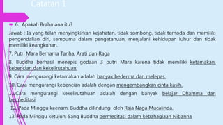Catatan 1
 6. Apakah Brahmana itu?
Jawab : Ia yang telah menyingkirkan kejahatan, tidak sombong, tidak ternoda dan memiliki
pengendalian diri, sempurna dalam pengetahuan, menjalani kehidupan luhur dan tidak
memiliki keangkuhan.
7. Putri Mara Bernama Tanha, Arati dan Raga
8. Buddha berhasil menepis godaan 3 putri Mara karena tidak memiliki ketamakan,
kebencian dan kekelirutahuan.
9. Cara mengurangi ketamakan adalah banyak bederma dan melepas.
10. Cara mengurangi kebencian adalah dengan mengembangkan cinta kasih.
11.Cara mengurangi kekelirutahuan adalah dengan banyak belajar Dhamma dan
bermeditasi
12. Pada Minggu keenam, Buddha dilindungi oleh Raja Naga Mucalinda.
13. Pada Minggu ketujuh, Sang Buddha bermeditasi dalam kebahagiaan Nibanna
 