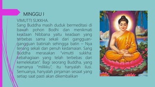 MINGGU I,
VIMUTTI SUKKHA.
Sang Buddha masih duduk bermeditasi di
bawah pohon Bodhi dan menikmati
keadaan Nibbana yaitu keadaan yang
terbebas sama sekali dari gangguan-
gangguan batiniah sehingga batin – Nya
tenang sekali dan penuh kedamaian. Sang
Buddha merasakan “vimutti sukkha:
kebahagiaan yang telah terbebas dari
kemelekatan”. Bagi seorang Buddha, yang
namanya “milikku”, itu hanyalah ilusi.
Semuanya, hanyalah pinjaman sesaat yang
setiap saat pasti akan dikembalikan.
 