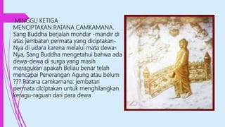 MINGGU KETIGA
MENCIPTAKAN RATANA CAMKAMANA.
Sang Buddha berjalan mondar -mandir di
atas jembatan permata yang diciptakan-
Nya di udara karena melalui mata dewa-
Nya, Sang Buddha mengetahui bahwa ada
dewa-dewa di surga yang masih
meragukan apakah Beliau benar telah
mencapai Penerangan Agung atau belum
??? Ratana camkamana: jembatan
permata diciptakan untuk menghilangkan
keragu-raguan dari para dewa
 