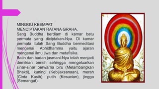 MINGGU KEEMPAT
MENCIPTAKAN RATANA GRAHA.
Sang Buddha berdiam di kamar batu
permata yang diciptakan-Nya. Di kamar
permata itulah Sang Buddha bermeditasi
mengenai Abhidhamma yaitu ajaran
mengenai ilmu jiwa dan metafisika.
Batin dan badan jasmani-Nya telah menjadi
demikian bersih sehingga mengeluarkan
sinar-sinar berwarna biru (Melambangkan
Bhakti), kuning (Kebijaksanaan), merah
(Cinta Kasih), putih (Kesucian), jingga
(Semangat)
 