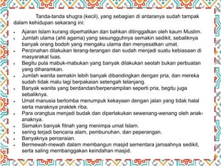 Tanda-tanda shugra (kecil), yang sebagian di antaranya sudah tampak
dalam kehidupan sekarang ini:
 Ajaran Islam kurang diperhatikan dan bahkan ditinggalkan oleh kaum Muslim.
 Jumlah ulama (ahli agama) yang sesungguhnya semakin sedikit, sebaliknya
banyak orang bodoh yang mengaku ulama dan menyesatkan umat.
 Perzinahan dilakukan terang-terangan dan sudah menjadi suatu kebiasaan di
masyarakat luas.
 Begitu pula mabuk-mabukan yang banyak dilakukan seolah bukan perbuatan
yang diharamkan.
 Jumlah wanita semakin lebih banyak dibandingkan dengan pria, dan mereka
sudah tidak malu lagi berpakaian setengah telanjang.
 Banyak wanita yang berdandan/berpenampilan seperti pria, begitu juga
sebaliknya.
 Umat manusia berlomba menumpuk kekayaan dengan jalan yang tidak halal
serta maraknya praktek riba.
 Para orangtua menjadi budak dan diperlakukan sewenang-wenang oleh anak-
anaknya.
 Semakin banyak fitnah yang menimpa umat Islam.
 sering terjadi bencana alam, pembunuhan, dan peperangan.
 Banyaknya perceraian.
 Bermewah-mewah dalam membangun masjid sementara jamaahnya sedikit,
serta saling membanggakan keindahan masjid.
 