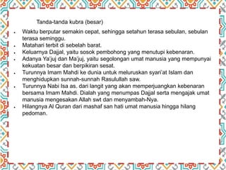 Tanda-tanda kubra (besar)
 Waktu berputar semakin cepat, sehingga setahun terasa sebulan, sebulan
terasa seminggu.
 Matahari terbit di sebelah barat.
 Keluarnya Dajjal, yaitu sosok pembohong yang menutupi kebenaran.
 Adanya Ya’juj dan Ma’juj, yaitu segolongan umat manusia yang mempunyai
kekuatan besar dan berpikiran sesat.
 Turunnya Imam Mahdi ke dunia untuk meluruskan syari’at Islam dan
menghidupkan sunnah-sunnah Rasulullah saw.
 Turunnya Nabi Isa as. dari langit yang akan memperjuangkan kebenaran
bersama Imam Mahdi. Dialah yang menumpas Dajjal serta mengajak umat
manusia mengesakan Allah swt dan menyambah-Nya.
 Hilangnya Al Quran dari mashaf san hati umat manusia hingga hilang
pedoman.
 