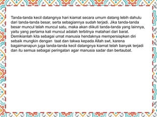 Tanda-tanda kecil datangnya hari kiamat secara umum datang lebih dahulu
dari tanda-tanda besar, serta sebagiannya sudah terjadi. Jika tanda-tanda
besar muncul telah muncul satu, maka akan diikuti tanda-tanda yang lainnya,
yaitu yang pertama kali muncul adalah terbitnya matahari dari barat.
Demikianlah kita sebagai umat manusia hendaknya mempersiapkan diri
sebaik mungkin dengan taat dan takwa kepada Allah swt, karena
bagaimanapun juga tanda-tanda kecil datangnya kiamat telah banyak terjadi
dan itu semua sebagai peringatan agar manusia sadar dan bertaubat.
 