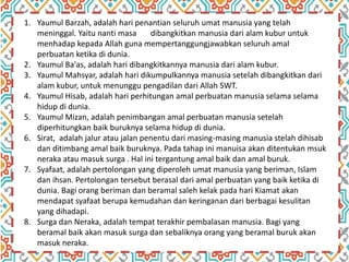 1. Yaumul Barzah, adalah hari penantian seluruh umat manusia yang telah
meninggal. Yaitu nanti masa dibangkitkan manusia dari alam kubur untuk
menhadap kepada Allah guna mempertanggungjawabkan seluruh amal
perbuatan ketika di dunia.
2. Yaumul Ba'as, adalah hari dibangkitkannya manusia dari alam kubur.
3. Yaumul Mahsyar, adalah hari dikumpulkannya manusia setelah dibangkitkan dari
alam kubur, untuk menunggu pengadilan dari Allah SWT.
4. Yaumul Hisab, adalah hari perhitungan amal perbuatan manusia selama selama
hidup di dunia.
5. Yaumul Mizan, adalah penimbangan amal perbuatan manusia setelah
diperhitungkan baik buruknya selama hidup di dunia.
6. Sirat, adalah jalur atau jalan penentu dari masing-masing manusia stelah dihisab
dan ditimbang amal baik buruknya. Pada tahap ini manuisa akan ditentukan msuk
neraka atau masuk surga . Hal ini tergantung amal baik dan amal buruk.
7. Syafaat, adalah pertolongan yang diperoleh umat manusia yang beriman, Islam
dan ihsan. Pertolongan tersebut berasal dari amal perbuatan yang baik ketika di
dunia. Bagi orang beriman dan beramal saleh kelak pada hari Kiamat akan
mendapat syafaat berupa kemudahan dan keringanan dari berbagai kesulitan
yang dihadapi.
8. Surga dan Neraka, adalah tempat terakhir pembalasan manusia. Bagi yang
beramal baik akan masuk surga dan sebaliknya orang yang beramal buruk akan
masuk neraka.
 