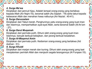 4. Surga Ma’wa
Diciptakan dari jamrud hijau. Adalah tempat orang-orang yang bertakwa
kepada Allah (An Najm:15), beramal saleh (As Sajdah : 19) serta takut kepada
kebesaran Allah dan menahan hawa nafsunya (An Naziat : 40-41).
5. Surga Darussalam
Diciptakan dari Yakut merah. Penghuninya yaitu orang-orang yang kuat iman
dan Islamnya, memperhatikan ayat-ayat Allah, serta beramal Saleh (Al An’am
: 27).
6. Surga Darul Muqamah
Diciptakan dari permata putih. Dihuni oleh orang-orang yang kuat iman
Islamnya, banyak berbuat kebajikan, dan jarang berbuat kesalahan.
7. Surga Al-Maqamul Amin
Diciptakan dari permata putih. Kediaman orang-orang yang bertakwa (Ad
dukhan : 51).
8. Surga Khuldi
Diciptakan dari marjan merah dan kuning. Dihuni oleh orang-orang yang taat
menjalankan perintah Allah dan menjauhi segala larangannya (Al Furqaan:15).
 