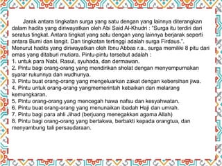 Jarak antara tingkatan surga yang satu dengan yang lainnya diterangkan
dalam hadits yang diriwayatkan oleh Abi Said Al-Khudri : “Surga itu terdiri dari
seratus tingkat. Antara tingkat yang satu dengan yang lainnya berjarak seperti
antara Bumi dan langit. Dan tingkatan tertinggi adalah surga Firdaus.”.
Menurut hadits yang diriwayatkan oleh Ibnu Abbas r.a., surga memiliki 8 pitu dari
emas yang ditaburi mutiara. Pintu-pintu tersebut adalah :
1. untuk para Nabi, Rasul, syuhada, dan dermawan.
2. Pintu bagi orang-orang yang mendirikan sholat dengan menyempurnakan
syarar rukunnya dan wudhunya.
3. Pintu buat orang-orang yang mengeluarkan zakat dengan kebersihan jiwa.
4. Pintu untuk orang-orang yangmemerintah kebaikan dan melarang
kemungkaran.
5. Pintu orang-orang yang mencegah hawa nafsu dan kesyahwatan.
6. Pintu buat orang-orang yang menunaikan ibadah Haji dan umrah.
7. Pintu bagi para ahli Jihad (berjuang menegakkan agama Allah)
8. Pintu bagi orang-orang yang bertakwa, berbakti kepada orangtua, dan
menyambung tali persaudaraan.
 