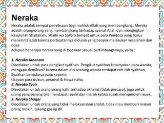 Neraka
Neraka adalah tempat penyiksaan bagi mahluk Allah yang membangkang. Mereka
adalah orang-orang yang membangkang terhadap syariat Allah dan mengingkari
Rasulullah Shallallahu ‘Alaihi wa Sallam.tempat untuk para Pendosa yang harus
menerima azab karena perbuatannya didunia yang banyak melakukan kesalahan dan
dosa.
Adapun beberapa neraka yang di bedakan sesuai pertimbangannya, yaitu :
1. Neraka Jahanam
Disediakan untuk para pengikut syaithan. Pengikut syaithan kebanyakan para wanita,
mengapa demikian? karena dalam diri seorang wanita terdapat roh-roh syaithan.
Syaithan bentuknya yaitu seperti:
Ucapan para dukun, peramal & Hawa nafsu
2. Neraka Syair
Disediakan untuk orang-orang kafir terhadap akherat (tidak percaya), juga untuk
orang yang seneng bila mendapat rezeki dan marah ketika susah memperoleh rezeki.
3. Neraka Shaqor
Disediakan untuk orang yang tidak melaksanakan sholat, tidak mau memberi makan
orang miskin, tukang gossip dll.
 