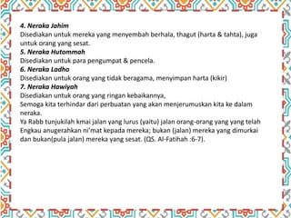 4. Neraka Jahim
Disediakan untuk mereka yang menyembah berhala, thagut (harta & tahta), juga
untuk orang yang sesat.
5. Neraka Hutommah
Disediakan untuk para pengumpat & pencela.
6. Neraka Ladho
Disediakan untuk orang yang tidak beragama, menyimpan harta (kikir)
7. Neraka Hawiyah
Disediakan untuk orang yang ringan kebaikannya,
Semoga kita terhindar dari perbuatan yang akan menjerumuskan kita ke dalam
neraka.
Ya Rabb tunjukilah kmai jalan yang lurus (yaitu) jalan orang-orang yang yang telah
Engkau anugerahkan ni’mat kepada mereka; bukan (jalan) mereka yang dimurkai
dan bukan(pula jalan) mereka yang sesat. (QS. Al-Fatihah :6-7).
 
