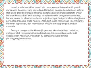 Iman kepada hari akhir berarti kita mempercayai bahwa kehidupan di
dunia akan berakhir, yang kemudian dilanjutkan dengan kehidupan di akhirat.
Hari akhir ditandai dengan ditiupnya sangkakala oleh malaikat Israfil. Untuk
beriman kepada hari akhir caranya adalah meyakini dengan sepenuh hati,
bahwa kiamat itu akan benar-benar terjadi sebagai hari pembalasan bagi amal
perbuatan manusia. Pada hari itu , Allah Swt. Akan menghisab (menghitung),
memberi keputusan, dan menetapkan hukum terhadap segala amalan
manusia.
Sebagai orang muslim kita wajib percaya akan terjadinya hari akhir,
mekipun tidak mengetahui kapan terjadinya. Ini merupakan suatu bukti
keadilan dari Allah Swt. Pada hari itu semua manusia dimintai
pertanggungjawabannya.
 