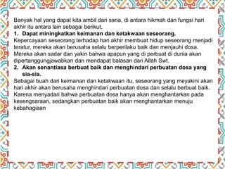 Banyak hal yang dapat kita ambil dari sana, di antara hikmah dan fungsi hari
akhir itu antara lain sebagai berikut.
1. Dapat miningkatkan keimanan dan ketakwaan seseorang.
Kepercayaan seseorang terhadap hari akhir membuat hidup seseorang menjadi
teratur, mereka akan berusaha selalu berperilaku baik dan menjauhi dosa.
Mereka akan sadar dan yakin bahwa apapun yang di perbuat di dunia akan
dipertanggungjawabkan dan mendapat balasan dari Allah Swt.
2. Akan senantiasa berbuat baik dan menghindari perbuatan dosa yang
sia-sia.
Sebagai buah dari keimanan dan ketakwaan itu, seseorang yang meyakini akan
hari akhir akan berusaha menghindari perbuatan dosa dan selalu berbuat baik.
Karena menyadari bahwa perbuatan dosa hanya akan menghantarkan pada
kesengsaraan, sedangkan perbuatan baik akan menghantarkan menuju
kebahagiaan
 