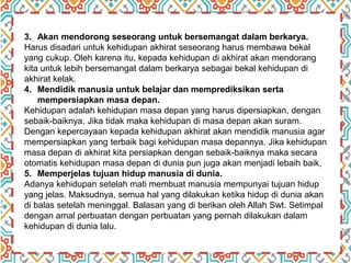 3. Akan mendorong seseorang untuk bersemangat dalam berkarya.
Harus disadari untuk kehidupan akhirat seseorang harus membawa bekal
yang cukup. Oleh karena itu, kepada kehidupan di akhirat akan mendorang
kita untuk lebih bersemangat dalam berkarya sebagai bekal kehidupan di
akhirat kelak.
4. Mendidik manusia untuk belajar dan memprediksikan serta
mempersiapkan masa depan.
Kehidupan adalah kehidupan masa depan yang harus dipersiapkan, dengan
sebaik-baiknya. Jika tidak maka kehidupan di masa depan akan suram.
Dengan kepercayaan kepada kehidupan akhirat akan mendidik manusia agar
mempersiapkan yang terbaik bagi kehidupan masa depannya. Jika kehidupan
masa depan di akhirat kita persiapkan dengan sebaik-baiknya maka secara
otomatis kehidupan masa depan di dunia pun juga akan menjadi lebaih baik,
5. Memperjelas tujuan hidup manusia di dunia.
Adanya kehidupan setelah mati membuat manusia mempunyai tujuan hidup
yang jelas. Maksudnya, semua hal yang dilakukan ketika hidup di dunia akan
di balas setelah meninggal. Balasan yang di berikan oleh Allah Swt. Setimpal
dengan amal perbuatan dengan perbuatan yang pernah dilakukan dalam
kehidupan di dunia lalu.
 