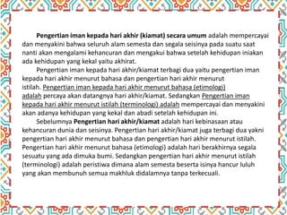 Pengertian iman kepada hari akhir (kiamat) secara umum adalah mempercayai
dan menyakini bahwa seluruh alam semesta dan segala seisinya pada suatu saat
nanti akan mengalami kehancuran dan mengakui bahwa setelah kehidupan iniakan
ada kehidupan yang kekal yaitu akhirat.
Pengertian iman kepada hari akhir/kiamat terbagi dua yaitu pengertian iman
kepada hari akhir menurut bahasa dan pengertian hari akhir menurut
istilah. Pengertian iman kepada hari akhir menurut bahasa (etimologi)
adalah percaya akan datangnya hari akhir/kiamat. Sedangkan Pengertian iman
kepada hari akhir menurut istilah (terminologi) adalah mempercayai dan menyakini
akan adanya kehidupan yang kekal dan abadi setelah kehidupan ini.
Sebelumnya Pengertian hari akhir/kiamat adalah hari kebinasaan atau
kehancuran dunia dan seisinya. Pengertian hari akhir/kiamat juga terbagi dua yakni
pengertian hari akhir menurut bahasa dan pengertian hari akhir menurut istilah.
Pengertian hari akhir menurut bahasa (etimologi) adalah hari berakhirnya segala
sesuatu yang ada dimuka bumi. Sedangkan pengertian hari akhir menurut istilah
(terminologi) adalah peristiwa dimana alam semesta beserta isinya hancur luluh
yang akan membunuh semua makhluk didalamnya tanpa terkecuali.
 