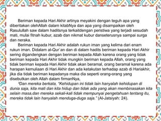 Beriman kepada Hari Akhir artinya meyakini dengan teguh apa yang
diberitakan olehAllah dalam kitabNya dan apa yang disampaikan oleh
Rasulullah saw dalam haditsnya terkaitdengan peristiwa yang terjadi sesudah
mati, mulai fitnah kubur, azab dan nikmat kubur danseterusnya sampai surga
dan neraka.
Beriman kepada Hari Akhir adalah rukun iman yang kelima dari enam
rukun iman. Didalam al-Qur`an dan di dalam hadits beriman kepada Hari Akhir
sering digandengkan dengan beriman kepada Allah karena orang yang tidak
beriman kepada Hari Akhir tidak mungkin beriman kepada Allah, orang yang
tidak beriman kepada Hari Akhir tidak akan beramal, orang beramal karena ada
harapan kemuliaan di Hari Akhir dan ada ketakutan terhadap azab di Hariakhir,
jika dia tidak beriman kepadanya maka dia seperti orang-orang yang
disebutkan oleh Allah dalam firmanNya,
³Dan mereka berkata, “Kehidupan ini tidak lain hanyalah kehidupan di
dunia saja, kita mati dan kita hidup dan tidak ada yang akan membinasakan kita
selain masa,dan mereka sekali-kali tidak mempunyai pengetahuan tentang itu,
mereka tidak lain hanyalah menduga-duga saja.” (Al-Jatsiyah: 24).
 