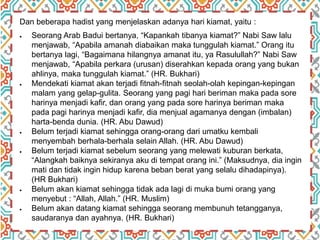 Dan beberapa hadist yang menjelaskan adanya hari kiamat, yaitu :
 Seorang Arab Badui bertanya, “Kapankah tibanya kiamat?” Nabi Saw lalu
menjawab, “Apabila amanah diabaikan maka tunggulah kiamat.” Orang itu
bertanya lagi, “Bagaimana hilangnya amanat itu, ya Rasulullah?” Nabi Saw
menjawab, “Apabila perkara (urusan) diserahkan kepada orang yang bukan
ahlinya, maka tunggulah kiamat.” (HR. Bukhari)
 Mendekati kiamat akan terjadi fitnah-fitnah seolah-olah kepingan-kepingan
malam yang gelap-gulita. Seorang yang pagi hari beriman maka pada sore
harinya menjadi kafir, dan orang yang pada sore harinya beriman maka
pada pagi harinya menjadi kafir, dia menjual agamanya dengan (imbalan)
harta-benda dunia. (HR. Abu Dawud)
 Belum terjadi kiamat sehingga orang-orang dari umatku kembali
menyembah berhala-berhala selain Allah. (HR. Abu Dawud)
 Belum terjadi kiamat sebelum seorang yang melewati kuburan berkata,
“Alangkah baiknya sekiranya aku di tempat orang ini.” (Maksudnya, dia ingin
mati dan tidak ingin hidup karena beban berat yang selalu dihadapinya).
(HR Bukhari)
 Belum akan kiamat sehingga tidak ada lagi di muka bumi orang yang
menyebut : “Allah, Allah.” (HR. Muslim)
 Belum akan datang kiamat sehingga seorang membunuh tetangganya,
saudaranya dan ayahnya. (HR. Bukhari)
 