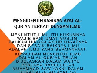 MENGIDENTIFIKASIKAN AYAT AL-
QUR’AN TERKAIT DENGAN ILMU
MENUNTUT ILMU ITU HUKUMNYA
WAJIB BAGI UMAT MUSLIM,
BAHKAN HINGGA AKHIR HAYATNYA
DAN SEBAIK-BAIKNYA ILMU
ADALAH ILMU YANG BERMANFAAT.
KEWAJIBAN MENUNTUT ILMU
DALAM AL -QUR’AN TELAH
DIJELASKAN DALAM WAHYU
PERTAMA RASULULLAH
MUHAMMAD SAW YAKNI DALAM
 