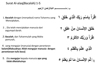 Surat Al-alaq(Bacalah) 1-5
‫ب‬‫ا‬ ِ‫ــــــــــــــــــم‬ْ‫س‬ِِِ‫ﷲ‬‫يم‬ ِ‫ح‬َّ‫اار‬ ِ‫ن‬َ‫م‬ْ‫ح‬َّ‫الر‬
َ‫ق‬َ‫ل‬َ‫خ‬ ‫ِي‬‫ذ‬َّ‫ل‬‫ا‬ َ‫ك‬ِِّ‫ب‬َ‫ر‬ ِ‫م‬ْ‫س‬‫ا‬ِ‫ب‬ ْ‫أ‬َ‫ر‬ْ‫ق‬‫ا‬١
ٍ‫ق‬َ‫ل‬َ‫ع‬ ْ‫ن‬ِ‫م‬ َ‫ان‬َ‫س‬ْ‫ن‬‫اإل‬ َ‫ق‬َ‫ل‬َ‫خ‬٢
ُ‫م‬َ‫ر‬ْ‫ك‬‫األ‬ َ‫ك‬ُّ‫ب‬َ‫ر‬َ‫و‬ ْ‫أ‬َ‫ر‬ْ‫ق‬‫ا‬٣
ِ‫م‬َ‫ل‬َ‫ق‬ْ‫ل‬‫ا‬ِ‫ب‬ َ‫م‬َّ‫ل‬َ‫ع‬ ‫ِي‬‫ذ‬َّ‫ل‬‫ا‬٤
‫ع‬ْ‫م‬َ‫ل‬ْ‫ع‬َ‫ي‬ ْ‫م‬َ‫ل‬ ‫ا‬َ‫م‬ َ‫ان‬َ‫س‬ْ‫ن‬‫اإل‬ َ‫م‬َّ‫ل‬َِ٥
1. Bacalah dengan (menyebut) nama Tuhanmu yang
Menciptakan,
2 .. Dia telah menciptakan manusia dari
segumpal darah.
3. . Bacalah, dan Tuhanmulah yang Maha
pemurah,
4. yang mengajar (manusia) dengan perantaran
kalam[Maksudnya: Allah mengajar manusia dengan
perantaraan tulis baca]
5. .Dia mengajar kepada manusia apa yang
tidak diketahuinya
 
