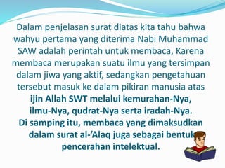 Dalam penjelasan surat diatas kita tahu bahwa
wahyu pertama yang diterima Nabi Muhammad
SAW adalah perintah untuk membaca, Karena
membaca merupakan suatu ilmu yang tersimpan
dalam jiwa yang aktif, sedangkan pengetahuan
tersebut masuk ke dalam pikiran manusia atas
ijin Allah SWT melalui kemurahan-Nya,
ilmu-Nya, qudrat-Nya serta iradah-Nya.
Di samping itu, membaca yang dimaksudkan
dalam surat al-’Alaq juga sebagai bentuk
pencerahan intelektual.
 