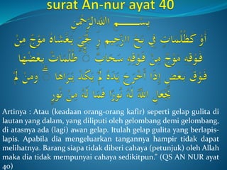 Artinya : Atau (keadaan orang-orang kafir) seperti gelap gulita di
lautan yang dalam, yang diliputi oleh gelombang demi gelombang,
di atasnya ada (lagi) awan gelap. Itulah gelap gulita yang berlapis-
lapis. Apabila dia mengeluarkan tangannya hampir tidak dapat
melihatnya. Barang siapa tidak diberi cahaya (petunjuk) oleh Allah
maka dia tidak mempunyai cahaya sedikitpun.” (QS AN NUR ayat
40)
 