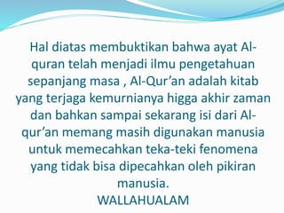 Hal diatas membuktikan bahwa ayat Al-
quran telah menjadi ilmu pengetahuan
sepanjang masa , Al-Qur’an adalah kitab
yang terjaga kemurnianya higga akhir zaman
dan bahkan sampai sekarang isi dari Al-
qur’an memang masih digunakan manusia
untuk memecahkan teka-teki fenomena
yang tidak bisa dipecahkan oleh pikiran
manusia.
WALLAHUALAM
 