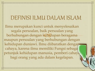 
DEFINISI ILMU DALAM ISLAM
Ilmu merupakan kunci untuk menyelesaikan
segala persoalan, baik persoalan yang
berhubungan dengan kehidupan beragama
maupun persoalan yang berhubungan dengan
kehidupan duniawi. Ilmu diibaratkan dengan
cahaya, karena ilmu memiliki Fungsi sebagai
petunjuk kehidupan manusia, pemberi cahaya
bagi orang yang ada dalam kegelapan.
 