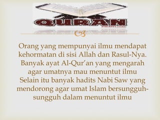 
Orang yang mempunyai ilmu mendapat
kehormatan di sisi Allah dan Rasul-Nya.
Banyak ayat Al-Qur’an yang mengarah
agar umatnya mau menuntut ilmu
Selain itu banyak hadits Nabi Saw yang
mendorong agar umat Islam bersungguh-
sungguh dalam menuntut ilmu
 