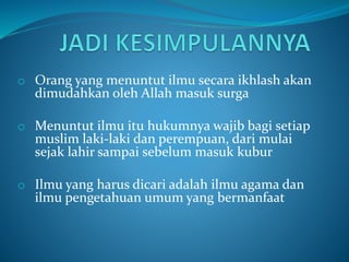 o Orang yang menuntut ilmu secara ikhlash akan
dimudahkan oleh Allah masuk surga
o Menuntut ilmu itu hukumnya wajib bagi setiap
muslim laki-laki dan perempuan, dari mulai
sejak lahir sampai sebelum masuk kubur
o Ilmu yang harus dicari adalah ilmu agama dan
ilmu pengetahuan umum yang bermanfaat
 
