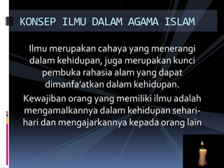 Ilmu merupakan cahaya yang menerangi
dalam kehidupan, juga merupakan kunci
pembuka rahasia alam yang dapat
dimanfa’atkan dalam kehidupan.
Kewajiban orang yang memiliki ilmu adalah
mengamalkannya dalam kehidupan sehari-
hari dan mengajarkannya kepada orang lain
KONSEP ILMU DALAM AGAMA ISLAM
 