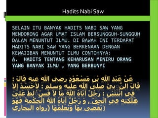 SELAIN ITU BANYAK HADITS NABI SAW YANG
MENDORONG AGAR UMAT ISLAM BERSUNGGUH-SUNGGUH
DALAM MENUNTUT ILMU. DI BAWAH INI TERDAPAT
HADITS NABI SAW YANG BERKENAAN DENGAN
KEWAJIBAN MENUNTUT ILMU CONTOHNYA:
A. HADITS TENTANG KEHARUSAN MENIRU ORANG
YANG BANYAK ILMU , YANG BERBUNYI
‫ع‬ ‫هللا‬ ‫رضي‬ ٍ‫د‬ْ‫و‬ُ‫ع‬ ْ‫س‬َ‫م‬ ِ‫ن‬ْ‫ب‬ ِ‫هللا‬ ِ‫د‬ْ‫ب‬َ‫ع‬ ْ‫ن‬َ‫ع‬َ‫ل‬‫ا‬َ‫ق‬ ‫نه‬:
‫وسلم‬ ‫عليه‬ ‫هللا‬ ‫صلى‬ ُ‫بي‬ َِِّ‫الن‬ َ‫ل‬‫ا‬َ‫ق‬:َ‫س‬َ‫ح‬َ‫ال‬َ‫ال‬ِ‫إ‬ َ‫د‬
ِ‫ن‬ْ‫ي‬َ‫ت‬َ‫ن‬ْ‫اث‬ ‫ي‬ِ‫ف‬:َ‫ف‬ ً‫ال‬ ‫ا‬َ‫م‬ ُ‫هللا‬ ُ‫اه‬َ‫ت‬َ‫أ‬ ٌ‫ل‬ُ‫ج‬َ‫ر‬َ‫لى‬َ‫ع‬ َ‫لط‬ ُِِ‫س‬
ِ ‫حق‬َ‫ال‬ ِ‫ي‬‫ف‬ ِ‫ه‬‫ت‬ِ‫ك‬َ‫ل‬َ‫ه‬,ُ‫هللا‬ ُ‫اه‬َ‫ت‬َ‫أ‬ ٌ‫ل‬ُ‫ج‬َ‫ر‬ َ‫و‬َ‫و‬ُ‫ه‬َ‫ف‬ َ‫مة‬ْ‫ك‬ِ‫ح‬ْ‫ال‬
‫ا‬َ‫ه‬ُ‫م‬ِ‫ل‬َ‫ع‬ُ‫ي‬َ‫و‬ ‫ا‬َ‫ه‬‫ِب‬ ‫ى‬ِ‫ض‬ْ‫ق‬َ‫ي‬(‫البجاري‬ ‫رواه‬ )
Hadits Nabi Saw
 
