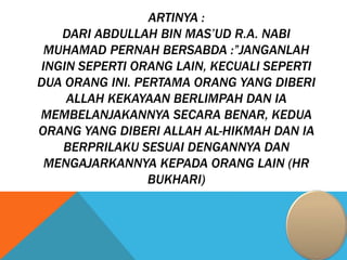 ARTINYA :
DARI ABDULLAH BIN MAS’UD R.A. NABI
MUHAMAD PERNAH BERSABDA :”JANGANLAH
INGIN SEPERTI ORANG LAIN, KECUALI SEPERTI
DUA ORANG INI. PERTAMA ORANG YANG DIBERI
ALLAH KEKAYAAN BERLIMPAH DAN IA
MEMBELANJAKANNYA SECARA BENAR, KEDUA
ORANG YANG DIBERI ALLAH AL-HIKMAH DAN IA
BERPRILAKU SESUAI DENGANNYA DAN
MENGAJARKANNYA KEPADA ORANG LAIN (HR
BUKHARI)
 
