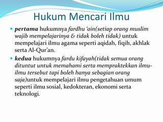 Hukum Mencari Ilmu
 pertama hukumnya fardhu ‘ain(setiap orang muslim
wajib mempelajarinya & tidak boleh tidak) untuk
mempelajari ilmu agama seperti aqidah, fiqih, akhlak
serta Al-Qur’an.
 kedua hukumnya fardu kifayah(tidak semua orang
dituntut untuk memahami serta mempraktekkan ilmu-
ilmu tersebut tapi boleh hanya sebagian orang
saja)untuk mempelajari ilmu pengetahuan umum
seperti ilmu sosial, kedokteran, ekonomi serta
teknologi.
 