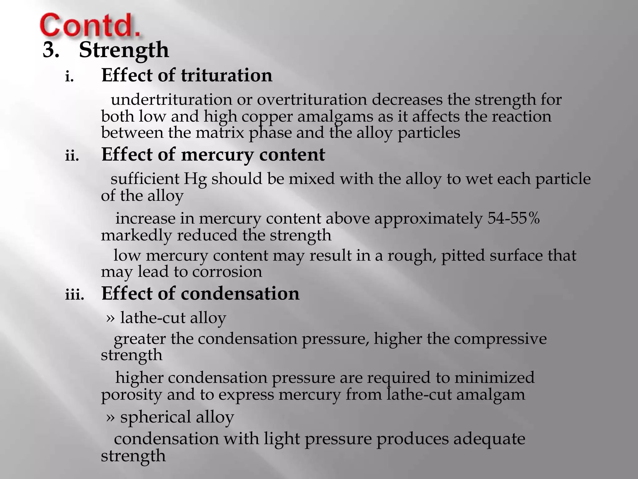 3. Strength
i. Effect of trituration
undertrituration or overtrituration decreases the strength for
both low and high copper amalgams as it affects the reaction
between the matrix phase and the alloy particles
ii. Effect of mercury content
sufficient Hg should be mixed with the alloy to wet each particle
of the alloy
increase in mercury content above approximately 54-55%
markedly reduced the strength
low mercury content may result in a rough, pitted surface that
may lead to corrosion
iii. Effect of condensation
» lathe-cut alloy
greater the condensation pressure, higher the compressive
strength
higher condensation pressure are required to minimized
porosity and to express mercury from lathe-cut amalgam
» spherical alloy
condensation with light pressure produces adequate
strength
 
