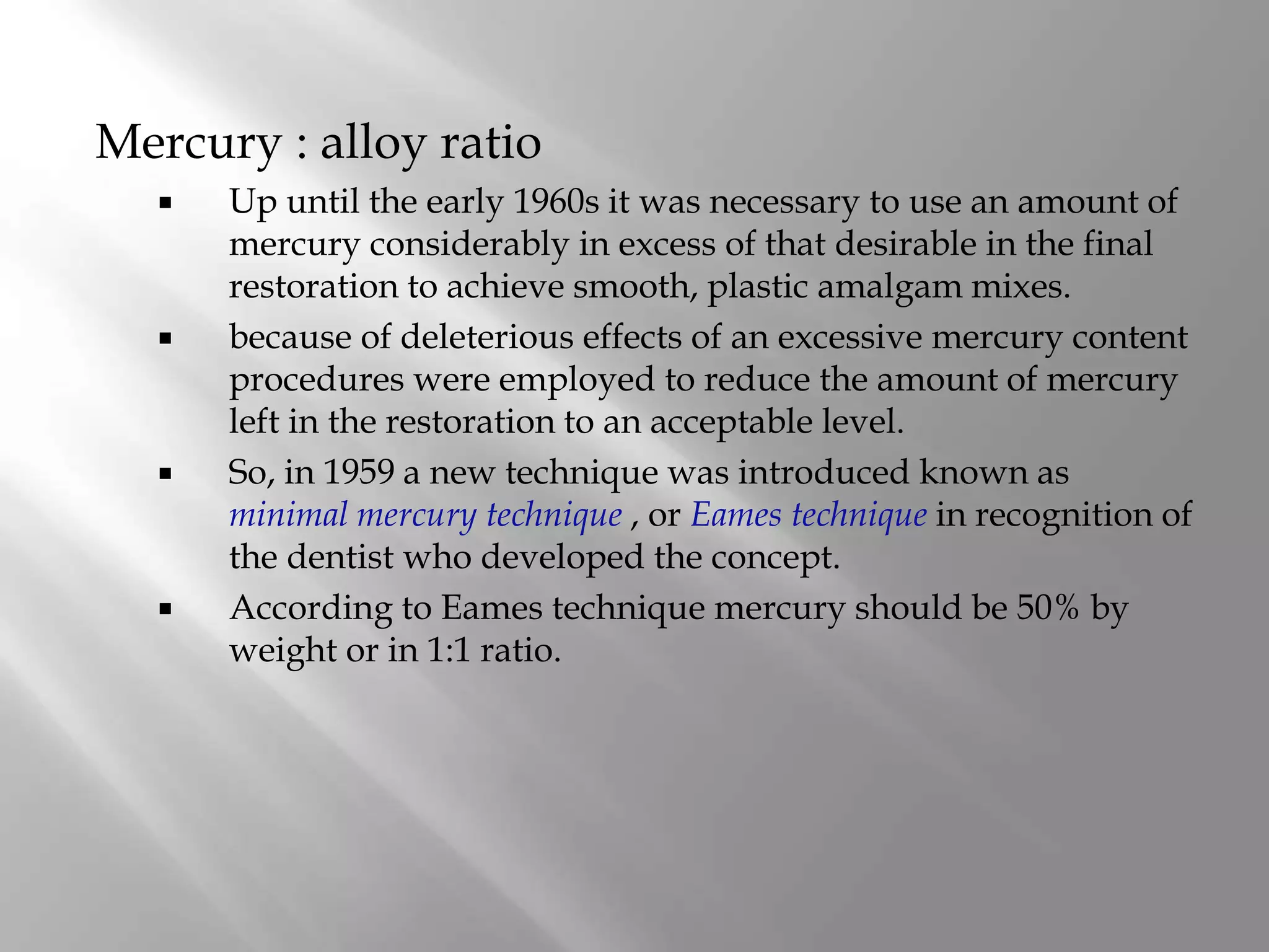 Mercury : alloy ratio
 Up until the early 1960s it was necessary to use an amount of
mercury considerably in excess of that desirable in the final
restoration to achieve smooth, plastic amalgam mixes.
 because of deleterious effects of an excessive mercury content
procedures were employed to reduce the amount of mercury
left in the restoration to an acceptable level.
 So, in 1959 a new technique was introduced known as
minimal mercury technique , or Eames technique in recognition of
the dentist who developed the concept.
 According to Eames technique mercury should be 50% by
weight or in 1:1 ratio.
 