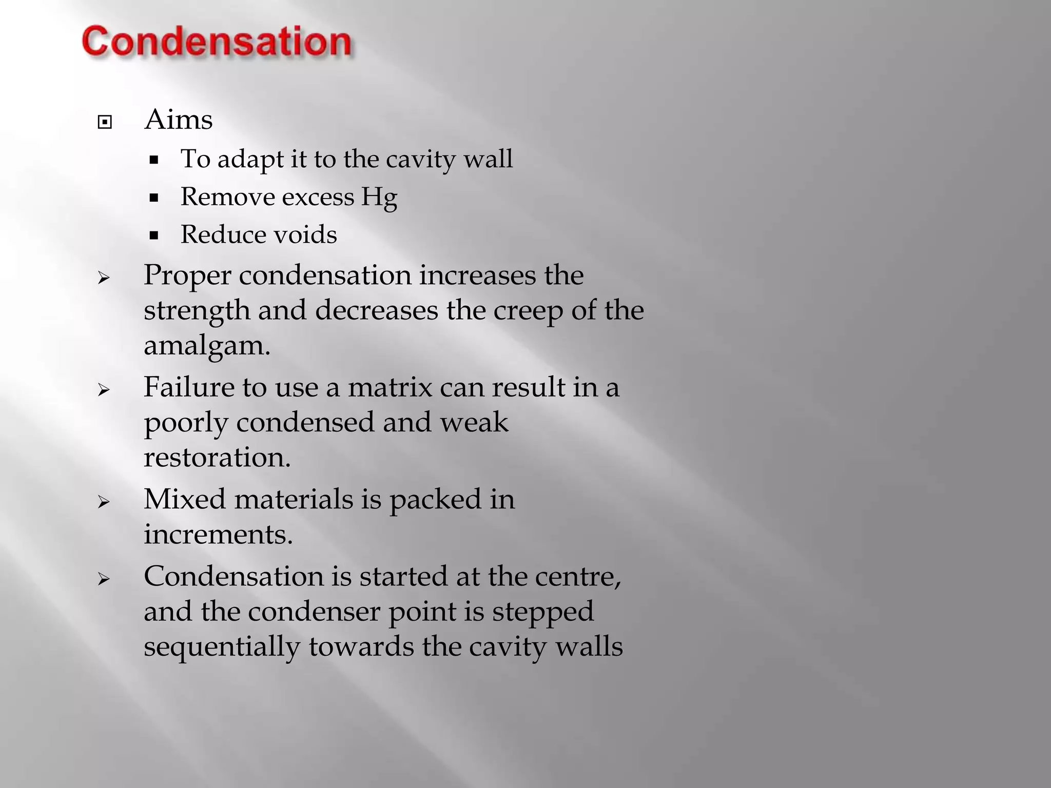  Aims
 To adapt it to the cavity wall
 Remove excess Hg
 Reduce voids
 Proper condensation increases the
strength and decreases the creep of the
amalgam.
 Failure to use a matrix can result in a
poorly condensed and weak
restoration.
 Mixed materials is packed in
increments.
 Condensation is started at the centre,
and the condenser point is stepped
sequentially towards the cavity walls
 