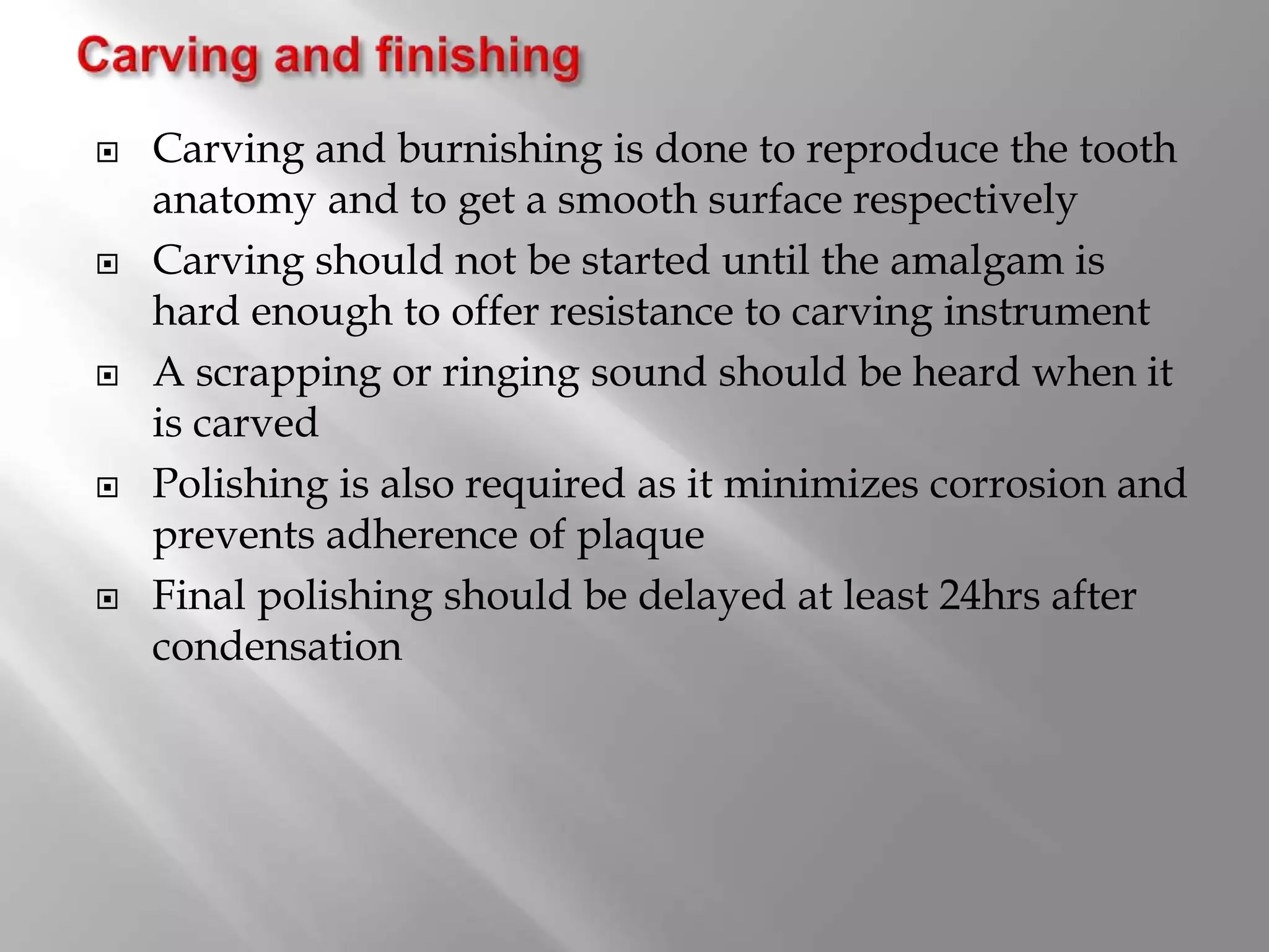  Carving and burnishing is done to reproduce the tooth
anatomy and to get a smooth surface respectively
 Carving should not be started until the amalgam is
hard enough to offer resistance to carving instrument
 A scrapping or ringing sound should be heard when it
is carved
 Polishing is also required as it minimizes corrosion and
prevents adherence of plaque
 Final polishing should be delayed at least 24hrs after
condensation
 