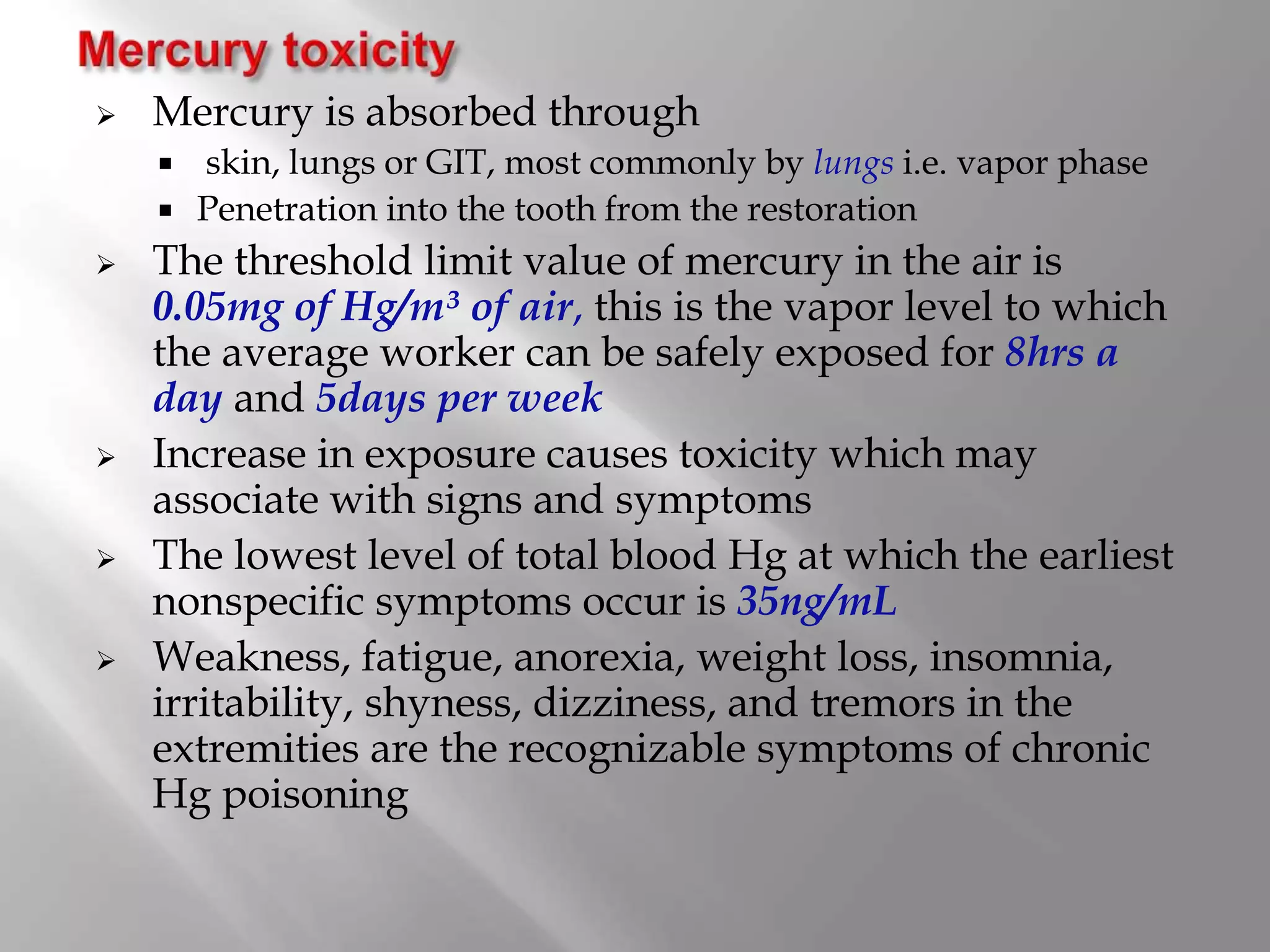  Mercury is absorbed through
 skin, lungs or GIT, most commonly by lungs i.e. vapor phase
 Penetration into the tooth from the restoration
 The threshold limit value of mercury in the air is
0.05mg of Hg/m³ of air, this is the vapor level to which
the average worker can be safely exposed for 8hrs a
day and 5days per week
 Increase in exposure causes toxicity which may
associate with signs and symptoms
 The lowest level of total blood Hg at which the earliest
nonspecific symptoms occur is 35ng/mL
 Weakness, fatigue, anorexia, weight loss, insomnia,
irritability, shyness, dizziness, and tremors in the
extremities are the recognizable symptoms of chronic
Hg poisoning
 
