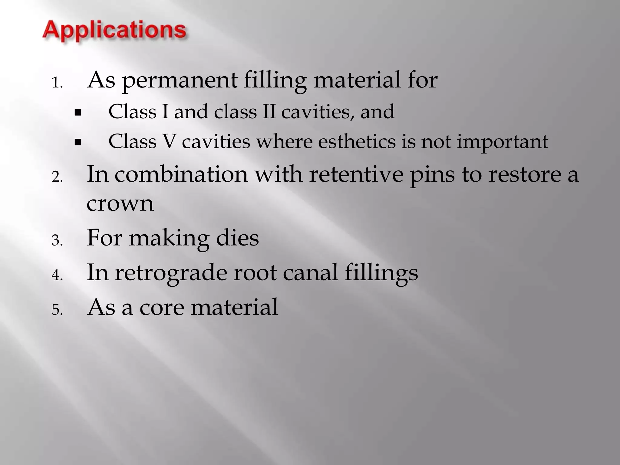 1. As permanent filling material for
 Class I and class II cavities, and
 Class V cavities where esthetics is not important
2. In combination with retentive pins to restore a
crown
3. For making dies
4. In retrograde root canal fillings
5. As a core material
 