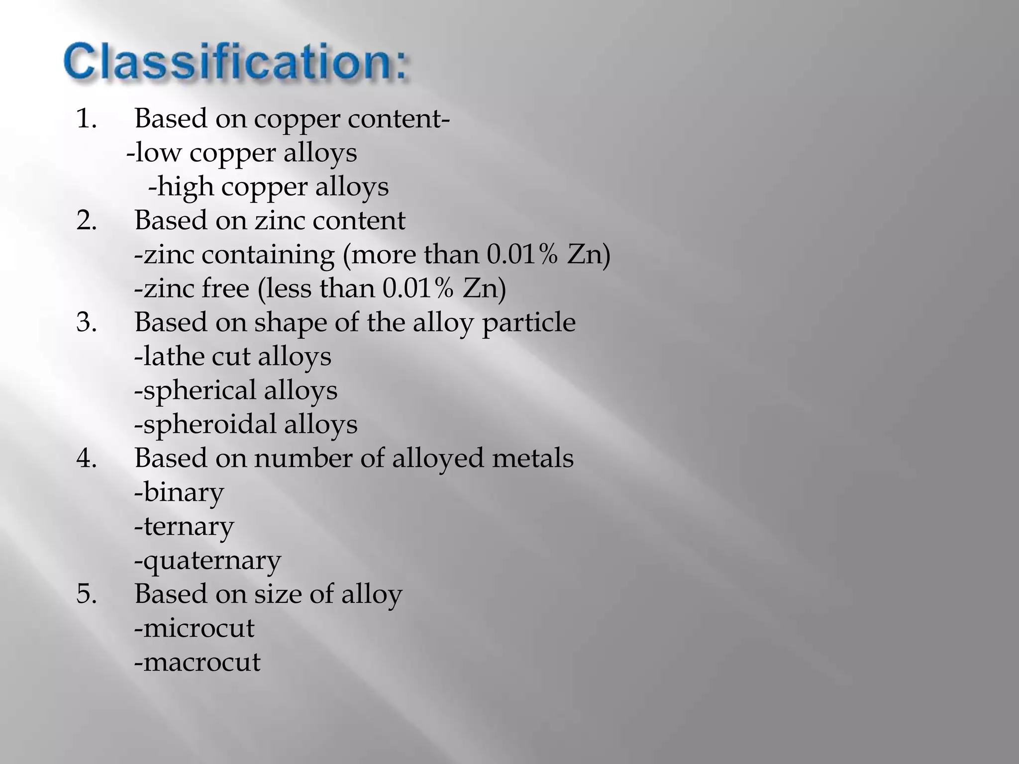 1. Based on copper content-
-low copper alloys
-high copper alloys
2. Based on zinc content
-zinc containing (more than 0.01% Zn)
-zinc free (less than 0.01% Zn)
3. Based on shape of the alloy particle
-lathe cut alloys
-spherical alloys
-spheroidal alloys
4. Based on number of alloyed metals
-binary
-ternary
-quaternary
5. Based on size of alloy
-microcut
-macrocut
 