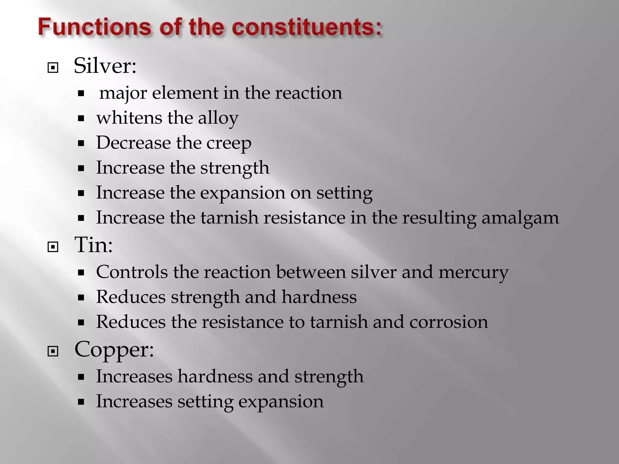  Silver:
 major element in the reaction
 whitens the alloy
 Decrease the creep
 Increase the strength
 Increase the expansion on setting
 Increase the tarnish resistance in the resulting amalgam
 Tin:
 Controls the reaction between silver and mercury
 Reduces strength and hardness
 Reduces the resistance to tarnish and corrosion
 Copper:
 Increases hardness and strength
 Increases setting expansion
 