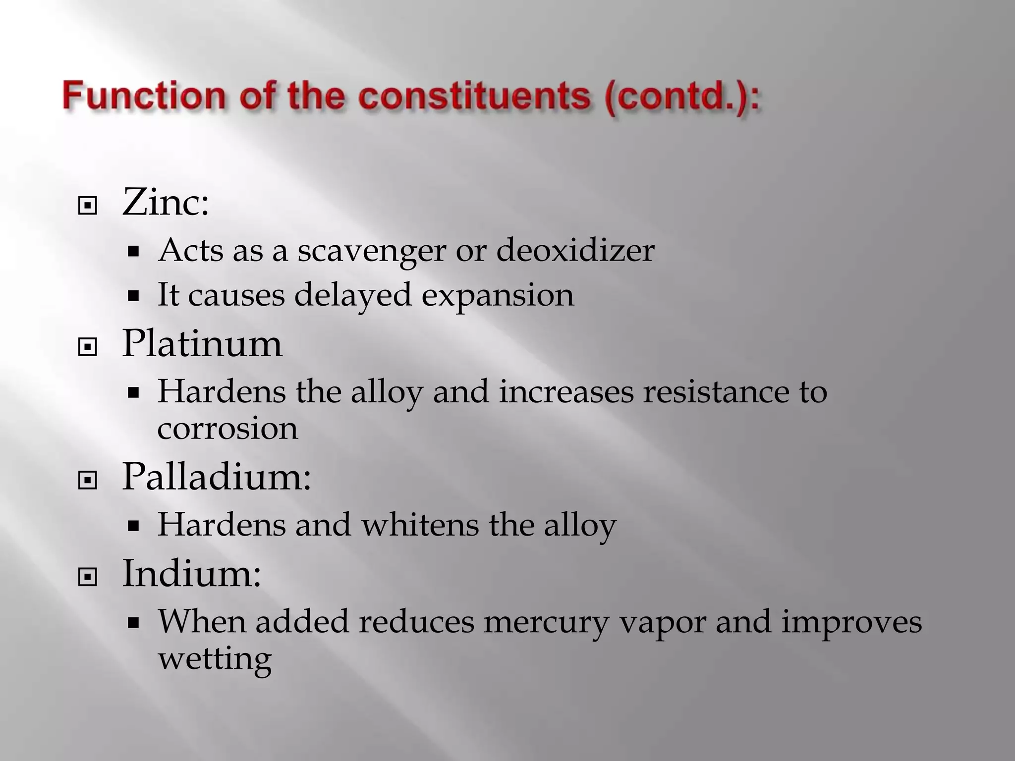  Zinc:
 Acts as a scavenger or deoxidizer
 It causes delayed expansion
 Platinum
 Hardens the alloy and increases resistance to
corrosion
 Palladium:
 Hardens and whitens the alloy
 Indium:
 When added reduces mercury vapor and improves
wetting
 