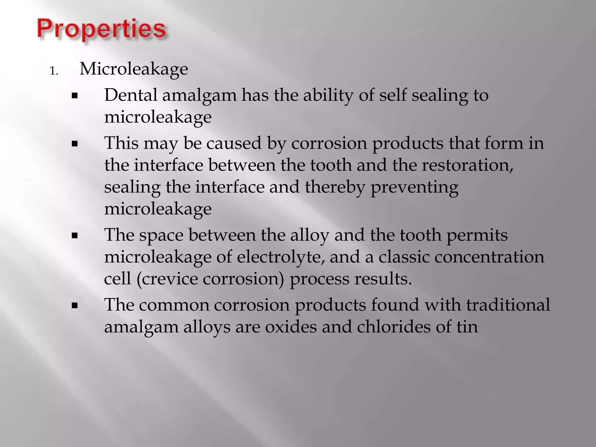 1. Microleakage
 Dental amalgam has the ability of self sealing to
microleakage
 This may be caused by corrosion products that form in
the interface between the tooth and the restoration,
sealing the interface and thereby preventing
microleakage
 The space between the alloy and the tooth permits
microleakage of electrolyte, and a classic concentration
cell (crevice corrosion) process results.
 The common corrosion products found with traditional
amalgam alloys are oxides and chlorides of tin
 