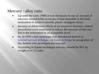 Mercury : alloy ratio
 Up until the early 1960s it was necessary to use an amount of
mercury considerably in excess of that desirable in the final
restoration to achieve smooth, plastic amalgam mixes.
 because of deleterious effects of an excessive mercury content
procedures were employed to reduce the amount of mercury
left in the restoration to an acceptable level.
 So, in 1959 a new technique was introduced known as
minimal mercury technique , or Eames technique in recognition of
the dentist who developed the concept.
 According to Eames technique mercury should be 50% by
weight or in 1:1 ratio.
 