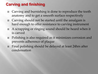  Carving and burnishing is done to reproduce the tooth
anatomy and to get a smooth surface respectively
 Carving should not be started until the amalgam is
hard enough to offer resistance to carving instrument
 A scrapping or ringing sound should be heard when it
is carved
 Polishing is also required as it minimizes corrosion and
prevents adherence of plaque
 Final polishing should be delayed at least 24hrs after
condensation
 