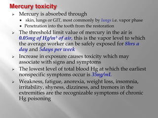  Mercury is absorbed through
 skin, lungs or GIT, most commonly by lungs i.e. vapor phase
 Penetration into the tooth from the restoration
 The threshold limit value of mercury in the air is
0.05mg of Hg/m³ of air, this is the vapor level to which
the average worker can be safely exposed for 8hrs a
day and 5days per week
 Increase in exposure causes toxicity which may
associate with signs and symptoms
 The lowest level of total blood Hg at which the earliest
nonspecific symptoms occur is 35ng/mL
 Weakness, fatigue, anorexia, weight loss, insomnia,
irritability, shyness, dizziness, and tremors in the
extremities are the recognizable symptoms of chronic
Hg poisoning
 