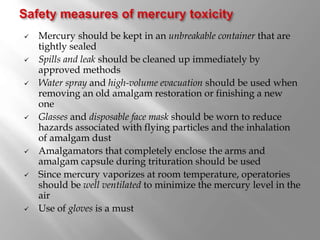  Mercury should be kept in an unbreakable container that are
tightly sealed
 Spills and leak should be cleaned up immediately by
approved methods
 Water spray and high-volume evacuation should be used when
removing an old amalgam restoration or finishing a new
one
 Glasses and disposable face mask should be worn to reduce
hazards associated with flying particles and the inhalation
of amalgam dust
 Amalgamators that completely enclose the arms and
amalgam capsule during trituration should be used
 Since mercury vaporizes at room temperature, operatories
should be well ventilated to minimize the mercury level in the
air
 Use of gloves is a must
 