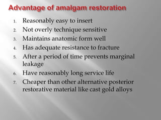 1. Reasonably easy to insert
2. Not overly technique sensitive
3. Maintains anatomic form well
4. Has adequate resistance to fracture
5. After a period of time prevents marginal
leakage
6. Have reasonably long service life
7. Cheaper than other alternative posterior
restorative material like cast gold alloys
 