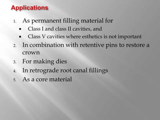 1. As permanent filling material for
 Class I and class II cavities, and
 Class V cavities where esthetics is not important
2. In combination with retentive pins to restore a
crown
3. For making dies
4. In retrograde root canal fillings
5. As a core material
 